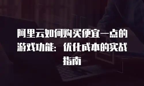 阿里云如何购买便宜一点的游戏功能：优化成本的实战指南