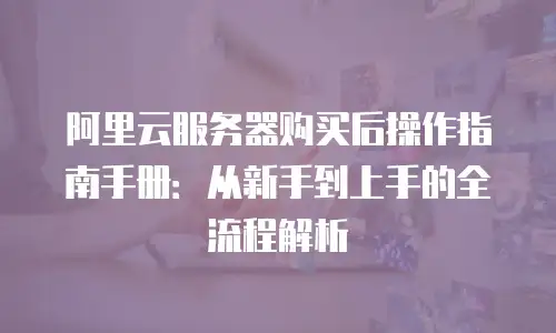阿里云服务器购买后操作指南手册：从新手到上手的全流程解析