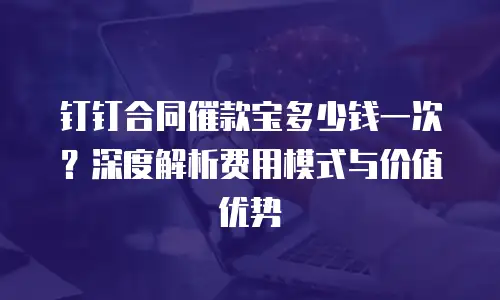 钉钉合同催款宝多少钱一次？深度解析费用模式与价值优势
