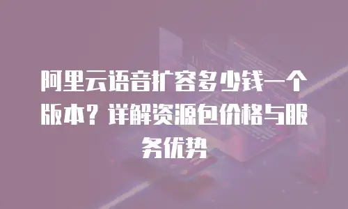 阿里云语音扩容多少钱一个版本？详解资源包价格与服务优势