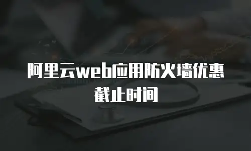 阿里云web应用防火墙优惠截止时间