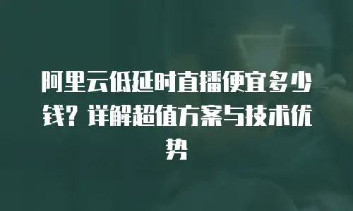 阿里云低延时直播便宜多少钱？详解超值方案与技术优势