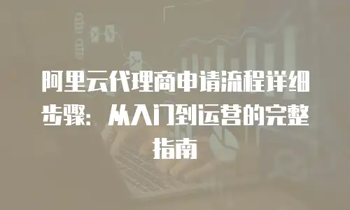 阿里云代理商申请流程详细步骤：从入门到运营的完整指南