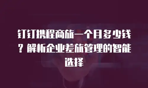 钉钉携程商旅一个月多少钱？解析企业差旅管理的智能选择