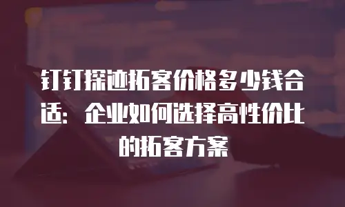 钉钉探迹拓客价格多少钱合适：企业如何选择高性价比的拓客方案