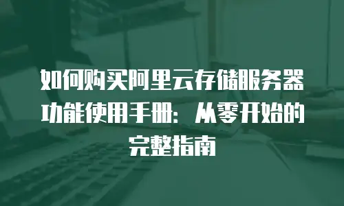 如何购买阿里云存储服务器功能使用手册：从零开始的完整指南