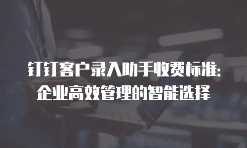 钉钉客户录入助手收费标准：企业高效管理的智能选择