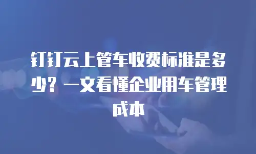 钉钉云上管车收费标准是多少？一文看懂企业用车管理成本