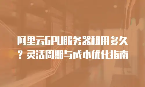 阿里云GPU服务器租用多久？灵活周期与成本优化指南
