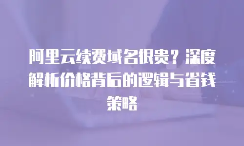 阿里云续费域名很贵？深度解析价格背后的逻辑与省钱策略