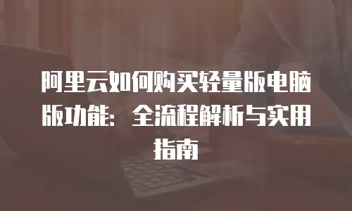 阿里云如何购买轻量版电脑版功能：全流程解析与实用指南