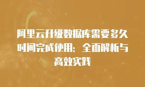阿里云升级数据库需要多久时间完成使用：全面解析与高效实践