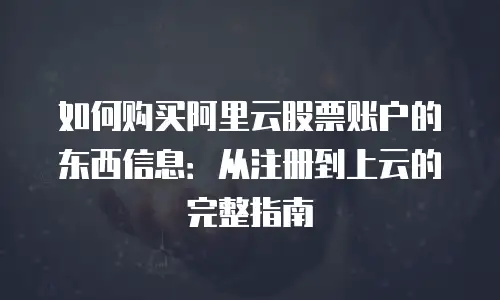 如何购买阿里云股票账户的东西信息：从注册到上云的完整指南