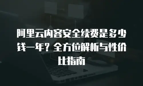 阿里云内容安全续费是多少钱一年？全方位解析与性价比指南