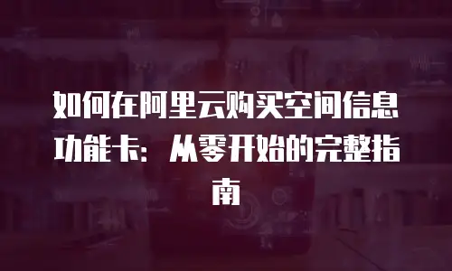 如何在阿里云购买空间信息功能卡：从零开始的完整指南