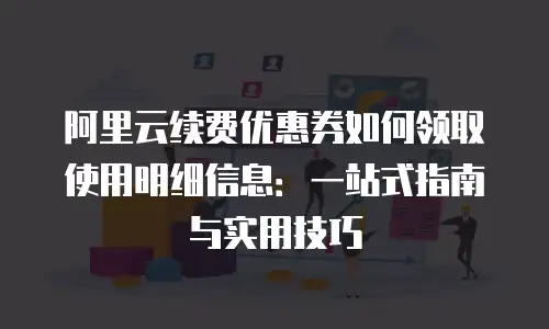 阿里云续费优惠券如何领取使用明细信息：一站式指南与实用技巧