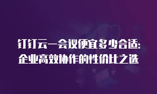 钉钉云一会议便宜多少合适：企业高效协作的性价比之选
