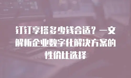钉钉享搭多少钱合适？一文解析企业数字化解决方案的性价比选择