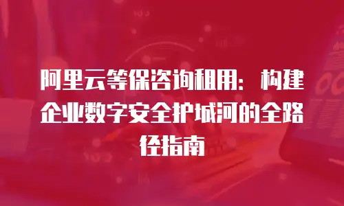阿里云等保咨询租用：构建企业数字安全护城河的全路径指南