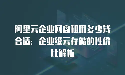 阿里云企业网盘租用多少钱合适：企业级云存储的性价比解析