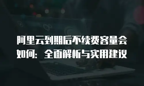 阿里云到期后不续费容量会如何：全面解析与实用建议