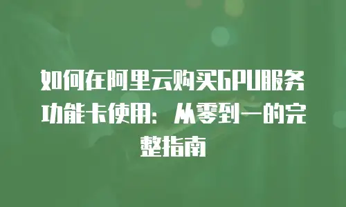 如何在阿里云购买GPU服务功能卡使用：从零到一的完整指南