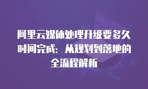 阿里云媒体处理升级要多久时间完成：从规划到落地的全流程解析