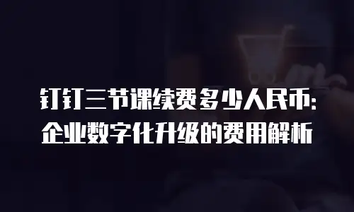 钉钉三节课续费多少人民币：企业数字化升级的费用解析