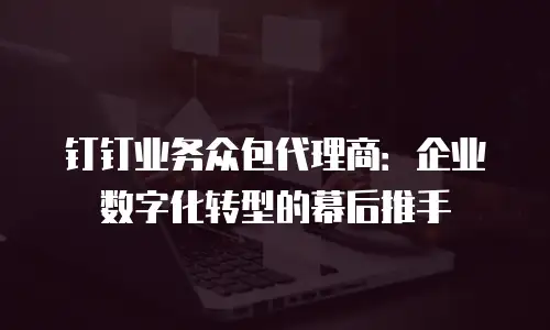 钉钉业务众包代理商：企业数字化转型的幕后推手