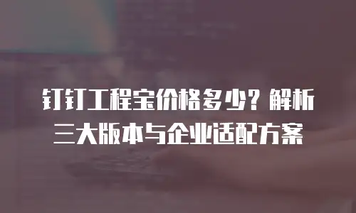 钉钉工程宝价格多少？解析三大版本与企业适配方案