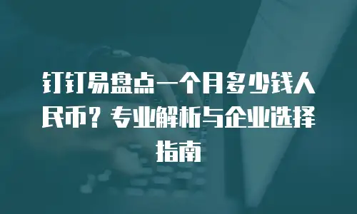 钉钉易盘点一个月多少钱人民币？专业解析与企业选择指南