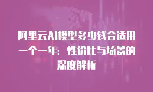 阿里云AI模型多少钱合适用一个一年：性价比与场景的深度解析