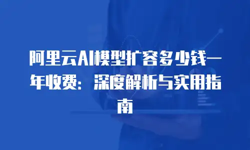阿里云AI模型扩容多少钱一年收费：深度解析与实用指南