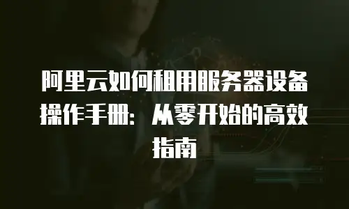 阿里云如何租用服务器设备操作手册：从零开始的高效指南