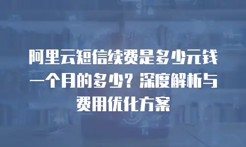 阿里云短信续费是多少元钱一个月的多少？深度解析与费用优化方案