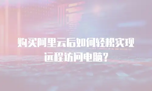 购买阿里云后如何轻松实现远程访问电脑？