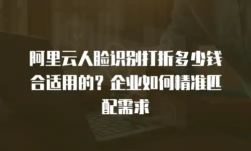 阿里云人脸识别打折多少钱合适用的？企业如何精准匹配需求