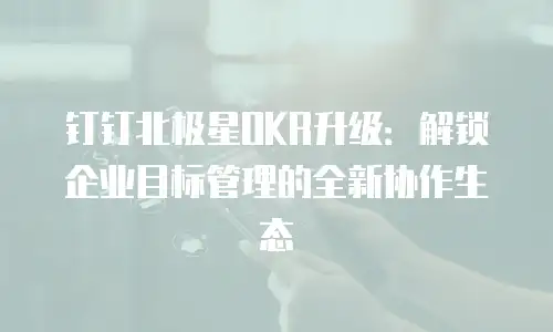 钉钉北极星OKR升级：解锁企业目标管理的全新协作生态