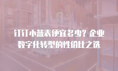 钉钉小蓝表便宜多少？企业数字化转型的性价比之选