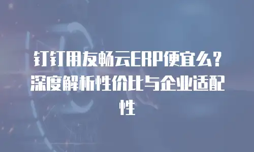 钉钉用友畅云ERP便宜么？深度解析性价比与企业适配性