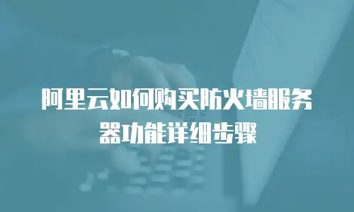 阿里云如何购买防火墙服务器功能详细步骤
