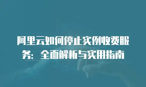 阿里云如何停止实例收费服务：全面解析与实用指南