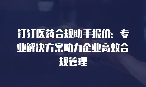 钉钉医药合规助手报价：专业解决方案助力企业高效合规管理