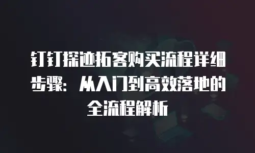 钉钉探迹拓客购买流程详细步骤：从入门到高效落地的全流程解析