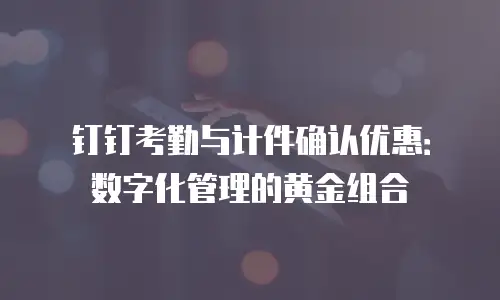 钉钉考勤与计件确认优惠：数字化管理的黄金组合