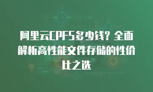 阿里云CPFS多少钱？全面解析高性能文件存储的性价比之选