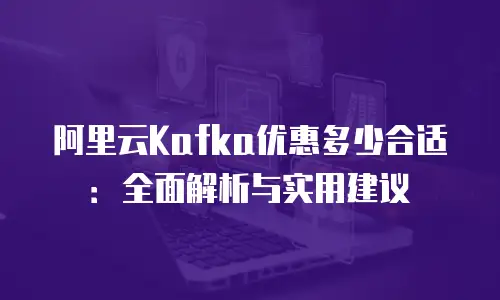 阿里云Kafka优惠多少合适：全面解析与实用建议