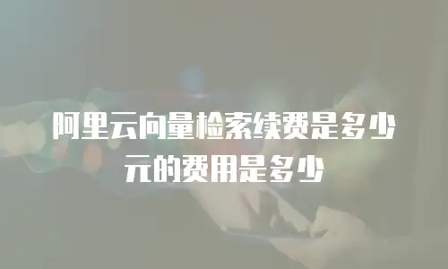 阿里云向量检索续费是多少元的费用是多少