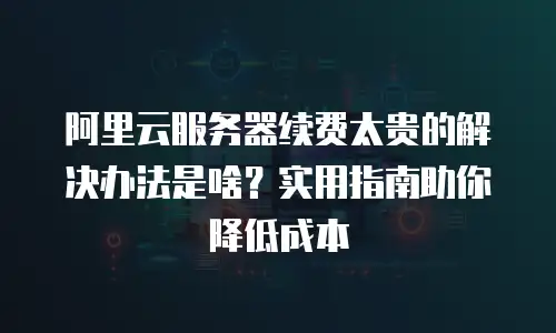 阿里云服务器续费太贵的解决办法是啥？实用指南助你降低成本