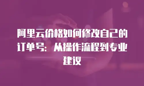 阿里云价格如何修改自己的订单号：从操作流程到专业建议